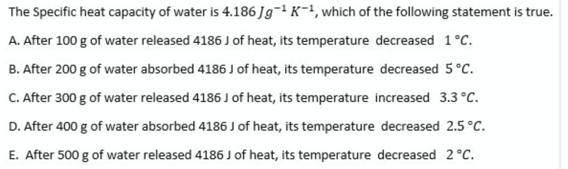 The Specific heat capacity of water is 4.186 Jg-1 K-1, which of the following statement is true.
A. After 100 g of water released 4186 J of heat, its temperature decreased 1°C.
B. After 200 g of water absorbed 4186 J of heat, its temperature decreased 5 °C.
C. After 300 g of water released 4186 J of heat, its temperature increased 3.3 °C.
D. After 400 g of water absorbed 4186 J of heat, its temperature decreased 2.5 °C.
E. After 500 g of water released 4186 J of heat, its temperature decreased 2°C.
