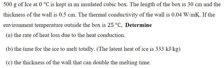 500 g of Ice at 0 °C is kept in an insulated cubic box. The length of the box is 30 cm and the
thickness of the wall is 0.5 cm. The thermal conductivity of the wall is 0.04 W/mK. If the
environment temperature outside the box is 25 °C, Determine
(a) the rate of heat loss due to the heat conduction.
(b) the time for the ice to melt totally. (The latent heat of ice is 333 kJ/kg)
(c) the thickness of the wall that can double the melting time.
