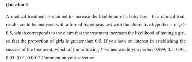 Question 3
A medical treatment is claimed to increase the likelihood of a baby boy. In a clinical trial,
results could be analyzed with a formal hypothesis test with the alternative hypothesis of p>
0.5, which corresponds to the claim that the treatment increases the likelihood of having a girl,
so that the proportion of girls is greater than 0.5. If you have an interest in establishing the
success of the treatment, which of the following P-values would you prefer: 0.999, 0.5, 0.95,
0.05, 0.01, 0.001? Comment on your selection.
