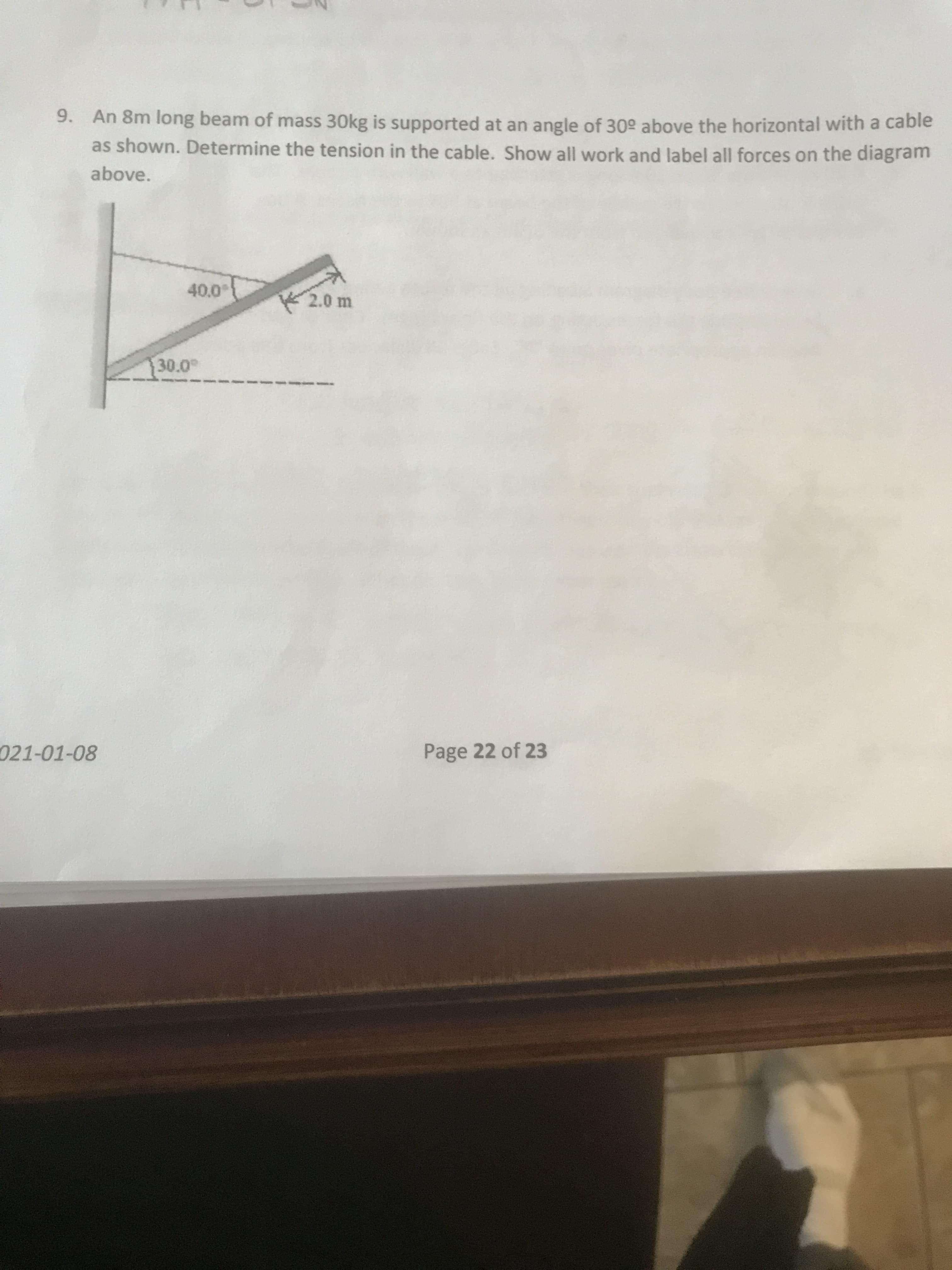 9. An 8m long beam of mass 30kg is supported at an angle of 30° above the horizontal with a cable
as shown. Determine the tension in the cable. Show all work and label all forces on the diagram
above.
2.0 m
30.0
021-01-08
Page 22 of 23
