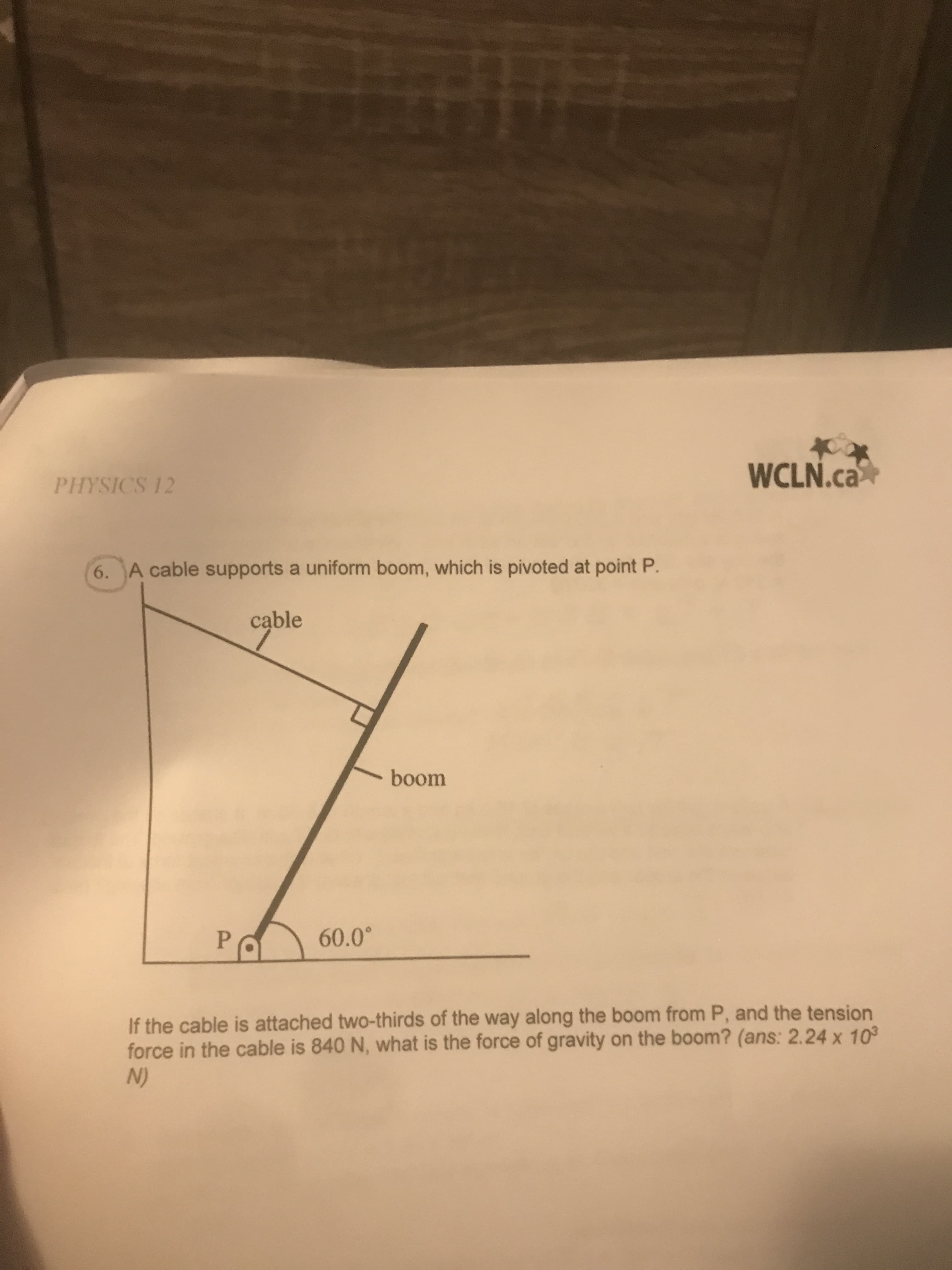 WCLN.ca
PHYSICS 12
6. A cable supports a uniform boom, which is pivoted at point P.
cąble
boom
If the cable is attached two-thirds of the way along the boom from P, and the tension
force in the cable is 840 N, what is the force of gravity on the boom? (ans: 2.24 x 10°
(N
