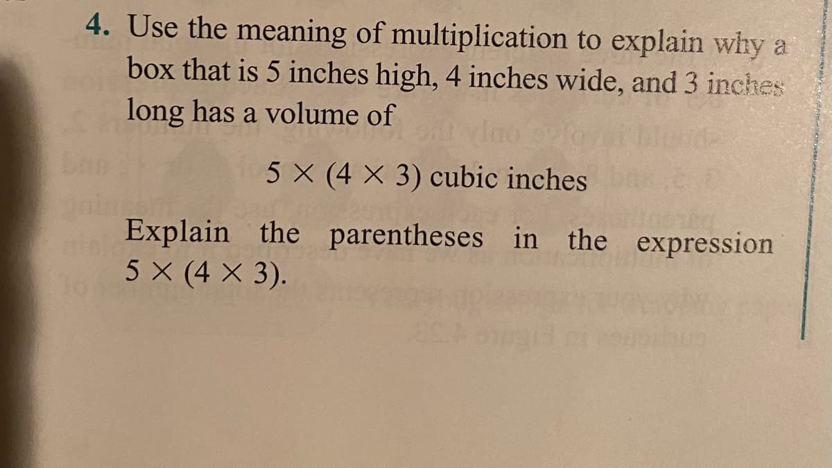 4. Use the meaning of multiplication to explain why a
box that is 5 inches high, 4 inches wide, and 3 inches
long has a volume of
5 X (4 X 3) cubic inches
Explain the parentheses in
the expression
5 X (4 X 3).
To
