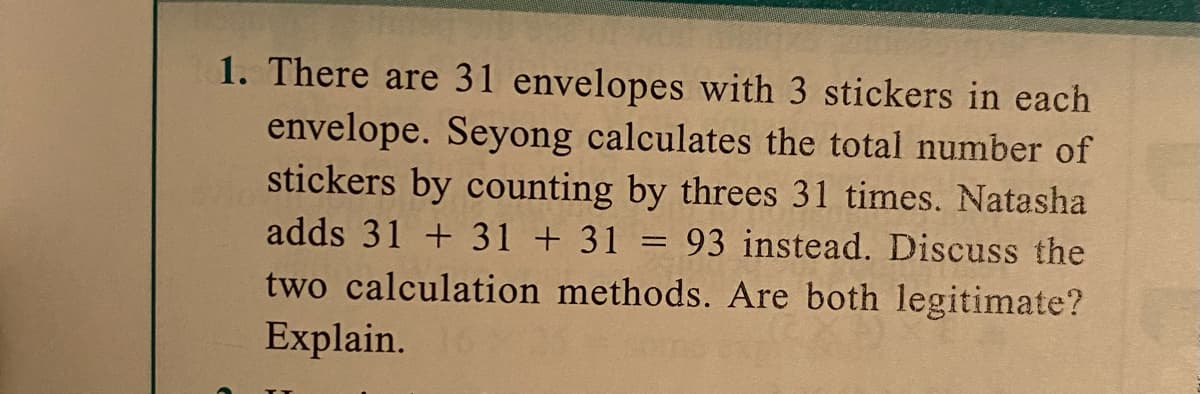 1. There are 31 envelopes with 3 stickers in each
envelope. Seyong calculates the total number of
stickers by counting by threes 31 times. Natasha
adds 31 + 31 + 31 =
93 instead. Discuss the
two calculation methods. Are both legitimate?
Explain.
