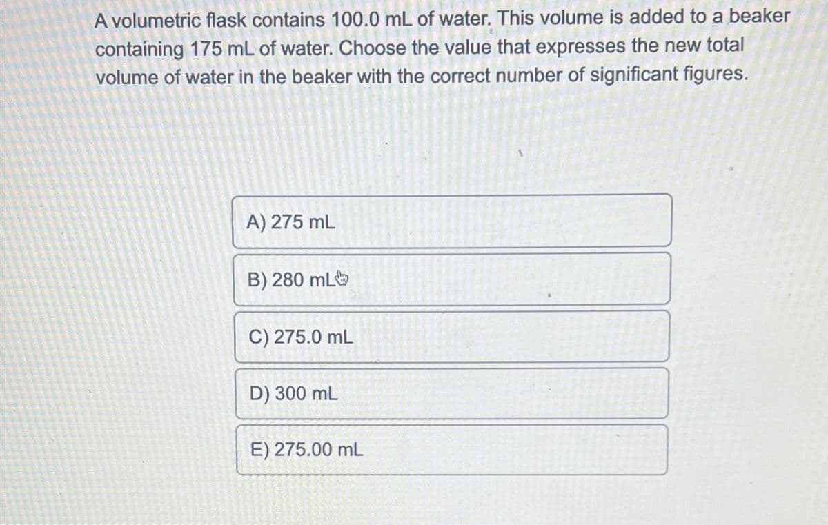 A volumetric flask contains 100.0 mL of water. This volume is added to a beaker
containing 175 mL of water. Choose the value that expresses the new total
volume of water in the beaker with the correct number of significant figures.
A) 275 mL
B) 280 mL
C) 275.0 mL
D) 300 mL
E) 275.00 mL