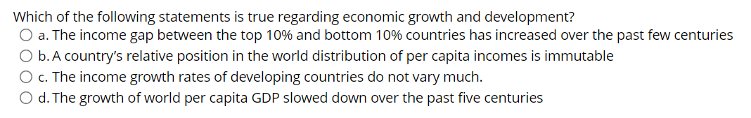 Which of the following statements is true regarding economic growth and development?
O a. The income gap between the top 10% and bottom 10% countries has increased over the past few centuries
O b. A country's relative position in the world distribution of per capita incomes is immutable
O c. The income growth rates of developing countries do not vary much.
O d. The growth of world per capita GDP slowed down over the past five centuries