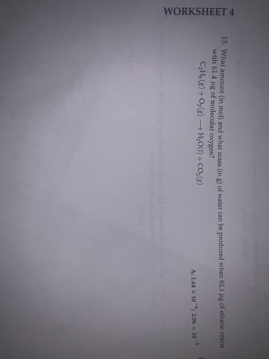 WORKSHEET 4
woliot a n
13. What amount (in mol) and what mass (in g) of water can be produced when 82.1 µg of ethane reacts
with 61.4 ug of molecular oxygen?
CH, (8) +O2(g) → H,O(1) + CO2(g)
A: 1.64 x 10-°, 2.96 × 10¬5
noting 0S nerw beoutogs boroib no to l ni) eem
