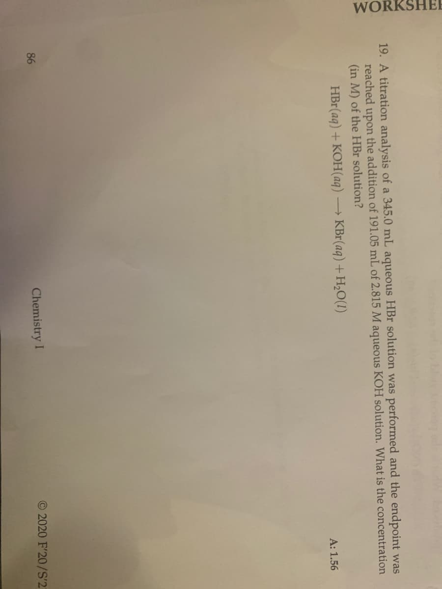 WORKSHEI
19. A titration analysis of a 345.0 mL aqueous HBr solution was performed and the endpoint was
reached upon the addition of 191.05 mL of 2.815 M aqueous KOH solution. What is the concentration
(in M) of the HBr solution?
HBr(aq) + KOH(aq) → KBr(aq) + H,O(1)
A: 1.56
86
Chemistry I
O 2020 F'20/S'2
