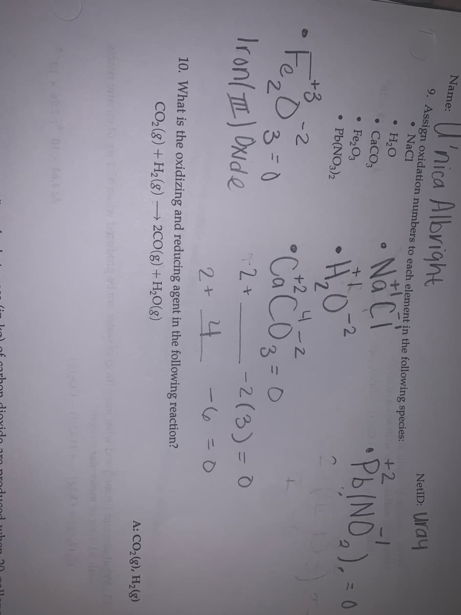 U'nica Albright
Name:
NetID: Uray
9. Assign oxidation numbers to each element in the following species:
• NaCl
w d +2
Nå Ci
PBINO,),
H,O
CaCO3
Fe,O3
-2
Pb(NO3)2
+3
+2
4 -2
FezD
•CaCO3=0
-2
7.
3=0
2 + -2(3)=0
Iron( TI) Oxide
%3D
2+ 4 -6=0
10. What is the oxidizing and reducing agent in the following reaction?
→ 2CO(g) + H,0(g)
CO2(8) +H2(g)
A: CO28), H2(g)
oubong od a e
