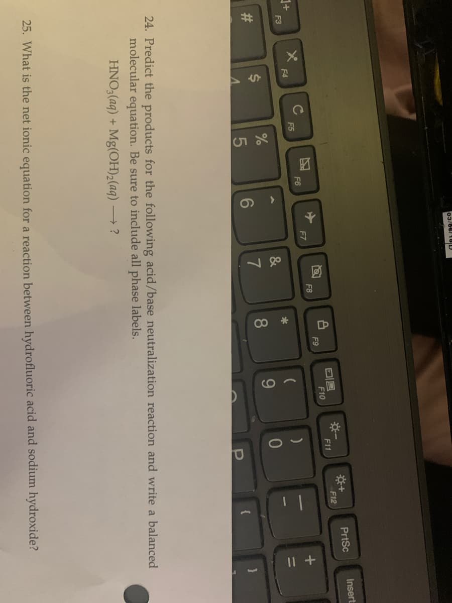 %23
%24
120
CO
03/66/18 D
Insert
*+
F12
PrtSc
F10
F11
F9
F8
F6
F7
F4
F5
F3
*
8.
24. Predict the products for the following acid/base neutralization reaction and write a balanced
molecular equation. Be sure to include all phase labels.
HNO3(aq) + Mg(OH)2(aq) –
25. What is the net ionic equation for a reaction between hydrofluoric acid and sodium hydroxide?
