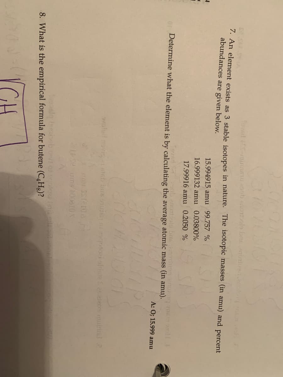 7. An element exists as 3 stable isotopes in nature. The isotopic masses (in amu) and percent
abundances are given below.
15.994915 amu 99.757 %
16.999132 amu 0.03800%
17.99916 amu 0.2050 %
Tavad
o Determine what the element is by calculating the average atomic mass (in amu).
A: 0; 15.999 amu
woled ovig stGb bus sude a2gotoei oldste Sas eleres minl2
8. What is the empirical formula for butene (C4H8)?
