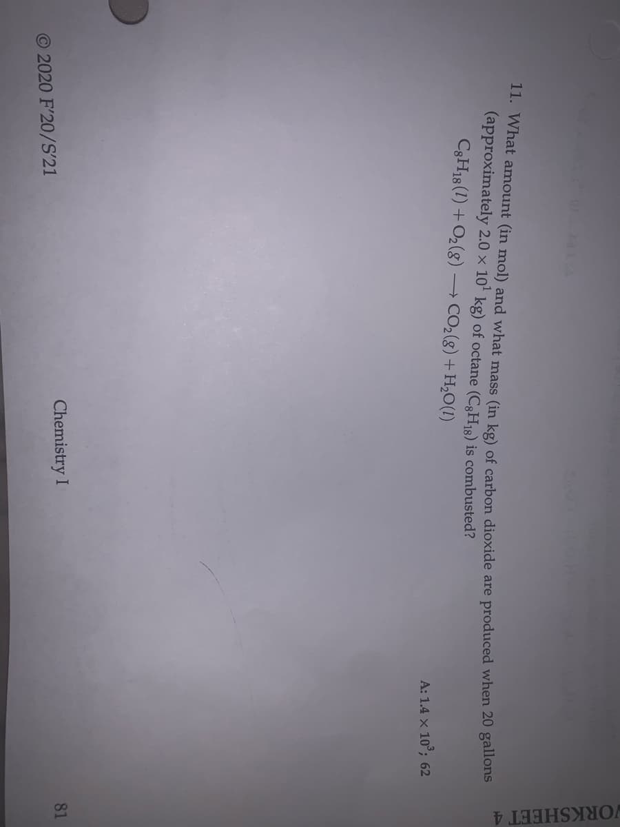 WORKSHEET 4
11. What amount (in mol) and what mass (in kg) of carbon dioxide are produced when 20 gallons
(approximately 2.0 x 10 kg) of octane (C3H18) is combusted?
C3H18 (1) + O2(g) -
- CO2(g) + H,O(1)
A: 1.4 x 10°; 62
81
Chemistry I
O 2020 F'20/S'21
