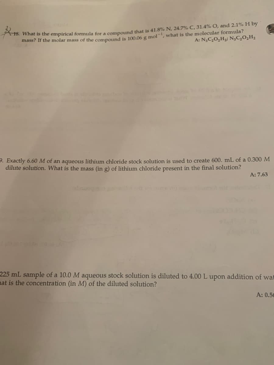 16. What is the empirical formula for a compound that is 41.8% N, 24.7% C, 31.4% O, and 2.1% H by
mass? If the molar mass of the compound is 100.06 g mol-, what is the molecular formula?
A: N,C,0,H2; N,C,0,H,
9. Exactly 6.60 M of an aqueous lithium chloride stock solution is used to create 600. mL of a 0.300 M
dilute solution. What is the mass (in g) of lithium chloride present in the final solution?
A: 7.63
abru
225 mL sample of a 10.0 M aqueous stock solution is diluted to 4.00 L upon addition of wat
nat is the concentration (in M) of the diluted solution?
A: 0.56
