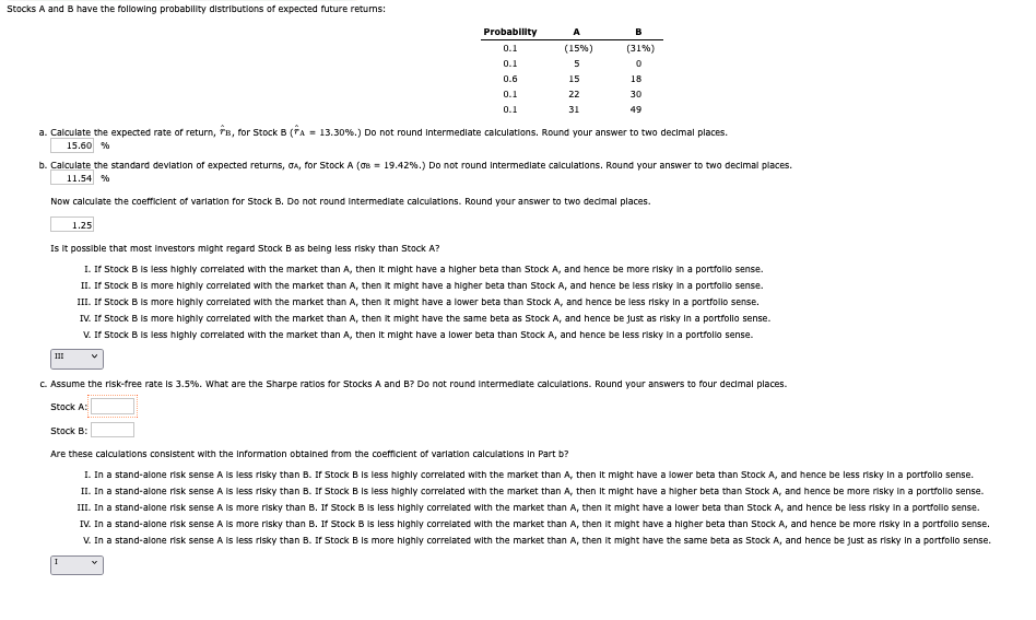 Stocks A and B have the following probability distributions of expected future returns:
Probability
0.1
A
(15%)
(31%)
0.1
5
0.6
15
18
0.1
0.1
22
31
30
49
a. Calculate the expected rate of return, B, for Stock B (A = 13.30 %.) Do not round intermediate calculations. Round your answer to two decimal places.
15.60 %
b. Calculate the standard deviation of expected returns, GA, for Stock A (σ = 19.42%.) Do not round intermediate calculations. Round your answer to two decimal places.
11.54 %
Now calculate the coefficient of variation for Stock B. Do not round intermediate calculations. Round your answer to two decimal places.
1.25
Is it possible that most investors might regard Stock B as being less risky than Stock A?
III
I. If Stock B is less highly correlated with the market than A, then it might have a higher beta than Stock A, and hence be more risky in a portfolio sense.
II. If Stock B is more highly correlated with the market than A, then it might have a higher beta than Stock A, and hence be less risky in a portfolio sense.
III. If Stock B is more highly correlated with the market than A, then it might have a lower beta than Stock A, and hence be less risky in a portfolio sense.
IV. If Stock B is more highly correlated with the market than A, then it might have the same beta as Stock A, and hence be just as risky in a portfolio sense.
V. If Stock B is less highly correlated with the market than A, then it might have a lower beta than Stock A, and hence be less risky in a portfolio sense.
✓
c. Assume the risk-free rate is 3.5%. What are the Sharpe ratios for Stocks A and B? Do not round intermediate calculations. Round your answers to four decimal places.
Stock A:
Stock B:
Are these calculations consistent with the information obtained from the coefficient of variation calculations in Part b?
I
I. In a stand-alone risk sense A is less risky than B. If Stock B is less highly correlated with the market than A, then it might have a lower beta than Stock A, and hence be less risky in a portfolio sense.
II. In a stand-alone risk sense A is less risky than B. If Stock B is less highly correlated with the market than A, then it might have a higher beta than Stock A, and hence be more risky in a portfolio sense.
III. In a stand-alone risk sense A is more risky than B. If Stock B is less highly correlated with the market than A, then it might have a lower beta than Stock A, and hence be less risky in a portfolio sense.
IV. In a stand-alone risk sense A is more risky than B. If Stock B is less highly correlated with the market than A, then it might have a higher beta than Stock A, and hence be more risky in a portfolio sense.
V. In a stand-alone risk sense A is less risky than B. If Stock B is more highly correlated with the market than A, then it might have the same beta as Stock A, and hence be just as risky in a portfolio sense.
v