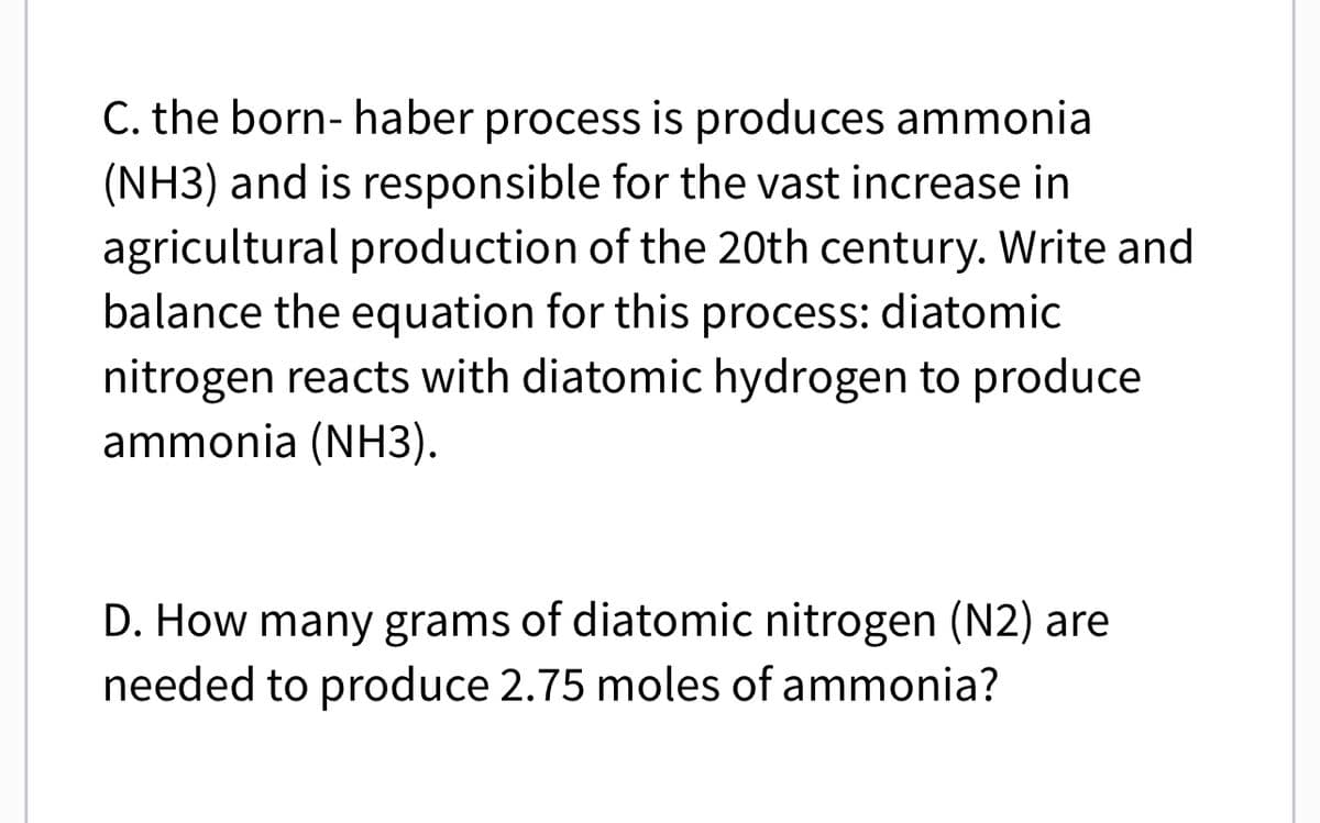 C. the born- haber process is produces ammonia
(NH3) and is responsible for the vast increase in
agricultural production of the 20th century. Write and
balance the equation for this process: diatomic
nitrogen reacts with diatomic hydrogen to produce
ammonia (NH3).
D. How many grams of diatomic nitrogen (N2) are
needed to produce 2.75 moles of ammonia?
