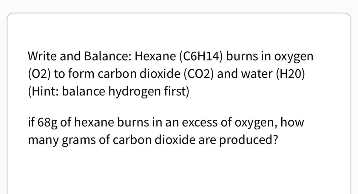 Write and Balance: Hexane (C6H14) burns in oxygen
(02) to form carbon dioxide (CO2) and water (H20)
(Hint: balance hydrogen first)
if 68g of hexane burns in an excess of oxygen, how
many grams of carbon dioxide are produced?