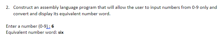 2. Construct an assembly language program that will allow the user to input numbers from 0-9 only and
convert and display its equivalent number word.
Enter a number (0-9): 6
Equivalent number word: six