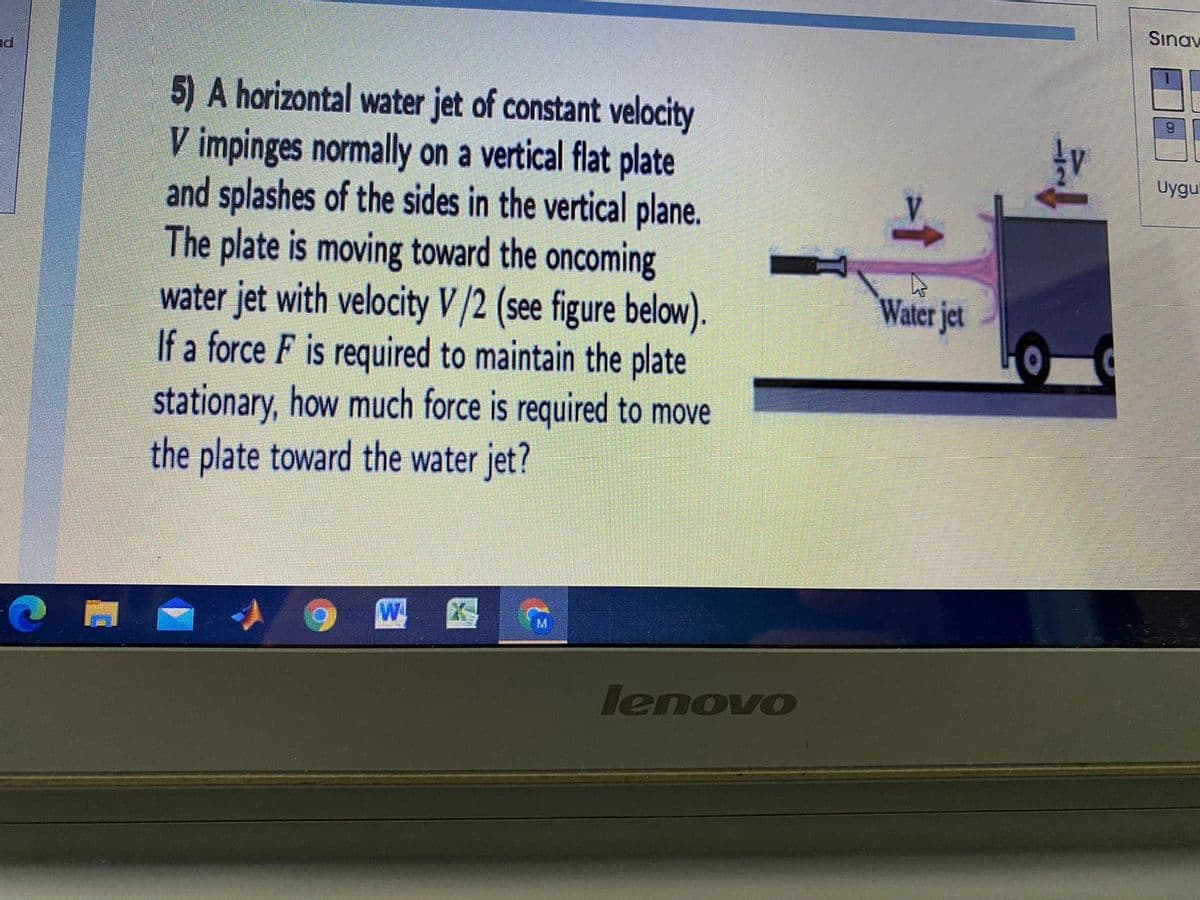 Sınav
nd
5) A horizontal water jet of constant velocity
V impinges normally on a vertical flat plate
and splashes of the sides in the vertical plane.
The plate is moving toward the oncoming
water jet with velocity V/2 (see figure below).
If a force F is required to maintain the plate
stationary, how much force is required to move
the plate toward the water jet?
6.
Uygu
Water jet
M.
lenovo
