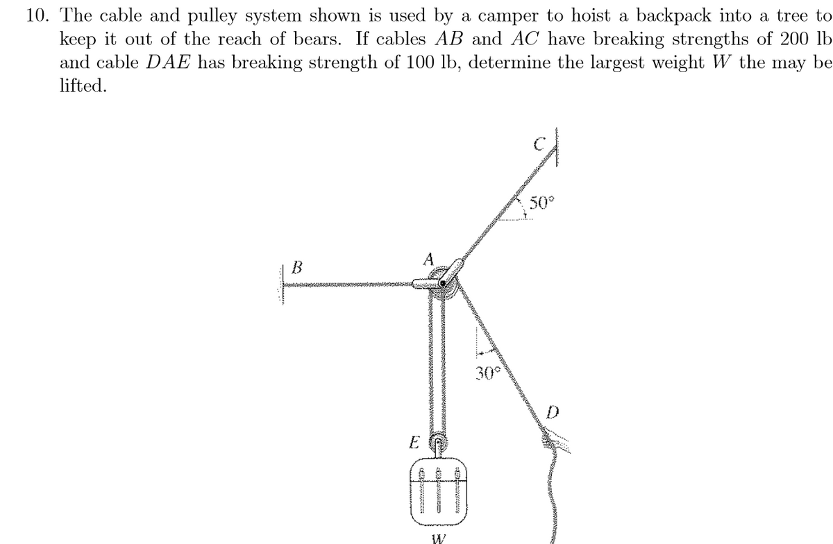 10. The cable and pulley system shown is used by a camper to hoist a backpack into a tree to
keep it out of the reach of bears. If cables AB and AC have breaking strengths of 200 lb
and cable DAE has breaking strength of 100 lb, determine the largest weight W the may be
lifted.
50°
B
30°
E
W
