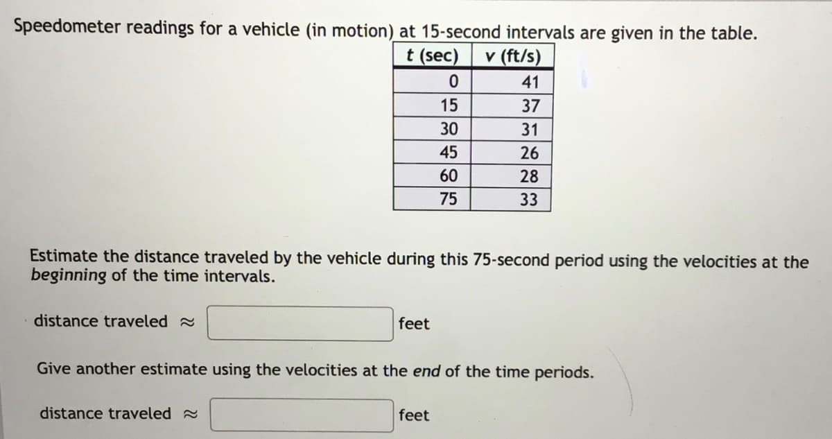 Speedometer readings for a vehicle (in motion) at 15-second intervals are given in the table.
t (sec)
v (ft/s)
41
15
37
30
31
45
26
60
28
75
33
Estimate the distance traveled by the vehicle during this 75-second period using the velocities at the
beginning of the time intervals.
distance traveled
feet
Give another estimate using the velocities at the end of the time periods.
distance traveled
feet
