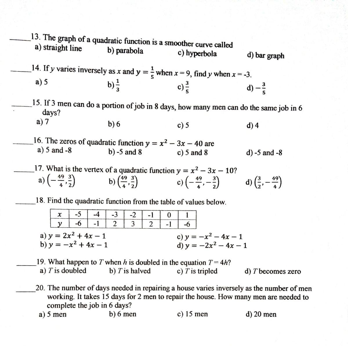 13. The graph of a quadratic function is a smoother curve called
a) straight line
b) parabola
c) hyperbola
d) bar graph
14. If y varies inversely as x and
1
when x=9, find y when x = -3.
5
y =
a) 5
b)=
c):
d) -
3
15. If 3 men can do a portion of job in 8 days, how many men can do the same job in 6
days?
а) 7
b) 6
c) 5
d) 4
16. The zeros of quadratic function y = x2 - 3x - 40 are
a) 5 and -8
b) -5 and 8
c) 5 and 8
d) -5 and -8
17. What is the vertex of a quadratic function y = x2 – 3x – 10?
|
a) (-)
49 3
b) ()
49
o) (-,-)
d) (;,-)
49
49
4
4
4
18. Find the quadratic function from the table of values below.
-5
-4
-3
-2
-1
1
-6
-1
2
3
-1
-6
a) y = 2x2 + 4x – 1
b) y = -x2 + 4x – 1
c) y = -x2 – 4x – 1
d) у %3D — 2х2 — 4х — 1
19. What happen to T when h is doubled in the equation T= 4h?
b) T is halved
a) T is doubled
c) T is tripled
d) T becomes zero
20. The number of days needed in repairing a house varies inversely as the number of men
working. It takes 15 days for 2 men to repair the house. How many men are needed to
complete the job in 6 days?
a) 5 men
b) 6 men
c) 15 men
d) 20 men
