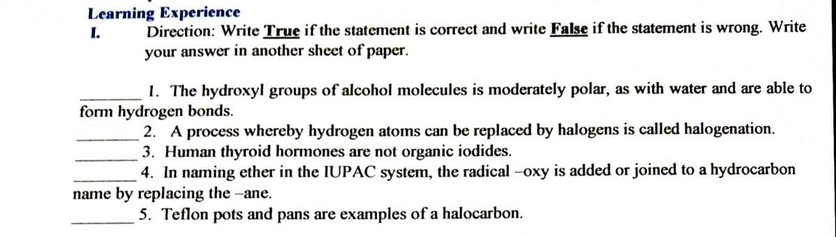 Learning Experience
I.
Direction: Write True if the statement is correct and write False if the statement is wrong. Write
your answer in another sheet of paper.
1. The hydroxyl groups of alcohol molecules is moderately polar, as with water and are able to
form hydrogen bonds.
2. A process whereby hydrogen atoms can be replaced by halogens is called halogenation.
3. Human thyroid hormones are not organic iodides.
4. In naming ether in the IUPAC system, the radical -oxy is added or joined to a hydrocarbon
name by replacing the -ane.
5. Teflon pots and pans are examples of a halocarbon.
