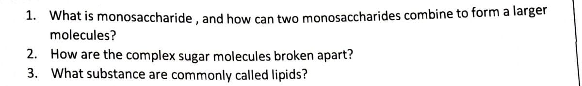 1. What is monosaccharide, and how can two monosaccharides combine to form a larger
molecules?
2. How are the complex sugar molecules broken apart?
3. What substance are commonly called lipids?
