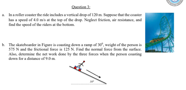 Question 3:
a. Ina roller coaster the ride includes a vertical drop of 120 m. Suppose that the coaster
has a speed of 4.0 m/s at the top of the drop. Neglect friction, air resistance, and
find the speed of the riders at the bottom.
b. The skateboarder in Figure is coasting down a ramp of 30°, weight of the person is
575 N and the frictional force is 125 N. Find the normal force from the surface.
Also, determine the net work done by the three forces when the person coasting
down for a distance of 9.0 m.
30
