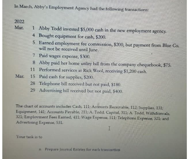 In March, Abby's Employment Agency had the following transactions:
2022
1 Abby Todd invested $5,000 cash in the new employment agency.
4 Bought equipment for cash, $200.
5 Earned employment fee commission, $200, but payment from Blue Co.
will not be received until June.
Mar.
7 Paid wages expense, $300.
8 Abby paid her home utility bill from the company chequebook, $75.
11 Performed services at Rick Wool, receiving $1,200 cash.
Mar.
15 Paid cash for supplies, $200.
28 Telephone bill received but not paid, $180.
29 Advertising bill received but not paid, $400.
The chart of accounts includes Cash, 111; Accounts Receivable, 112; Supplies, 131;
Equipment, 141; Accounts Payvable, 211; A. Todd, Capital, 311; A. Todd, Withdrawals,
321; Employment Fees Earned, 411; Wage Expense. 511; Telephone Expense, 521; and
Advertising Expense, 531.
Your task is to
a. Prepare Journal Entries for each transaction
