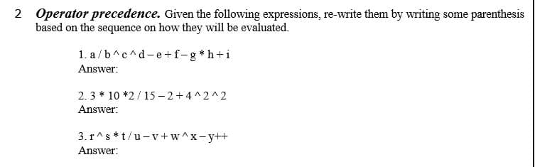 2 Operator precedence. Given the following expressions, re-write them by writing some parenthesis
based on the sequence on how they will be evaluated.
1. a /b^c^d-e+f-g*h+i
Answer:
2.3 * 10 *2/ 15 – 2+4^2^2
Answer:
3. r^s *t/u-v+w^x-y++
Answer:
