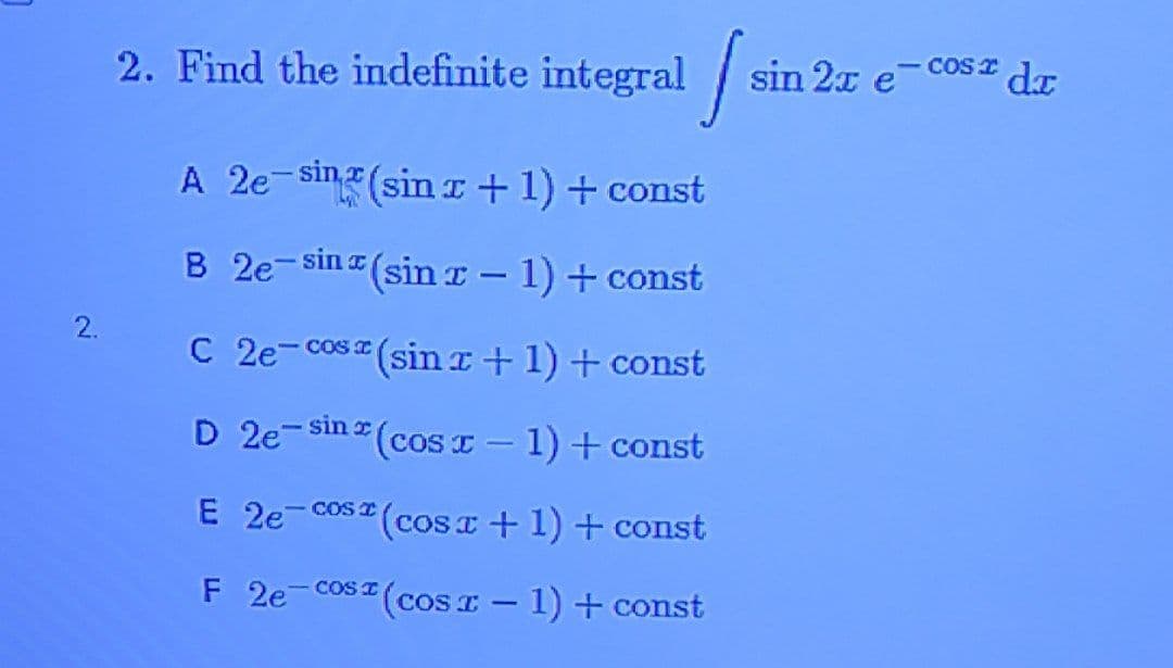2. Find the indefinite integral /s
sin 2x e
COS I
dr
A 2e-sinz(sinI+1)+ const
B 2e-sina (sin r – 1) + const
2.
C 2e-cos (sin a+1) + const
COS I
D 2e-sin z
*(cosT-1)+const
E 2e
- Cos (cos I +1) + const
F 2e-cos I (coS I - 1) + const

