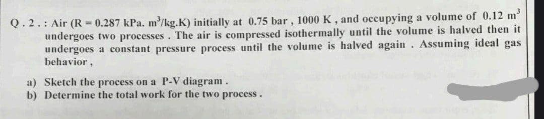 Q.2.: Air (R = 0.287 kPa. m³/kg.K) initially at 0.75 bar, 1000 K, and occupying a volume of 0.12 m³
undergoes two processes. The air is compressed isothermally until the volume is halved then it
undergoes a constant pressure process until the volume is halved again. Assuming ideal gas
behavior,
a) Sketch the process on a P-V diagram.
b) Determine the total work for the two process.