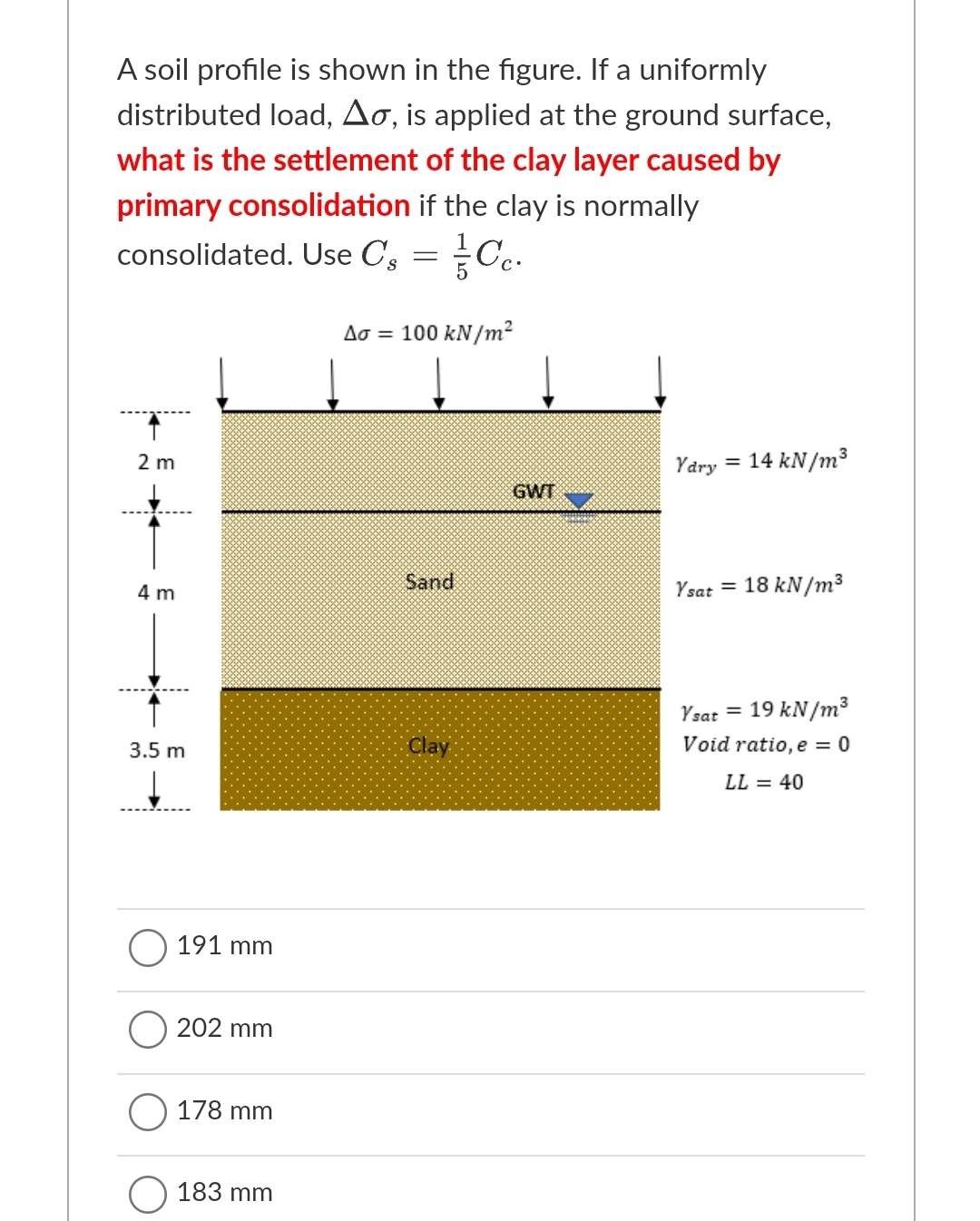 A soil profile is shown in the figure. If a uniformly
distributed load, Ao, is applied at the ground surface,
what is the settlement of the clay layer caused by
primary consolidation if the clay is normally
consolidated. Use C, = Cc.
Ao = 100 kN/m?
2 m
Ydry
= 14 kN/m3
GWT
4 m
Sand
Ysat = 18 kN/m³
Ysat = 19 kN/m³
3.5 m
Clay
Void ratio, e = 0
LL = 40
191 mm
202 mm
178 mm
183 mm
