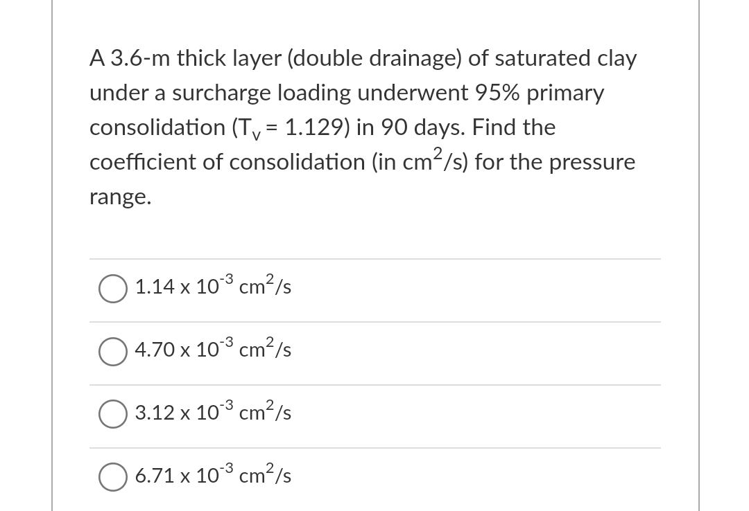 A 3.6-m thick layer (double drainage) of saturated clay
under a surcharge loading underwent 95% primary
consolidation (Ty = 1.129) in 90 days. Find the
coefficient of consolidation (in cm²/s) for the pressure
range.
1.14 x 10° cm²/s
4.70 x 10° cm²/s
3.12 x 10° cm?/s
O 6.71 x 10 cm²/s
