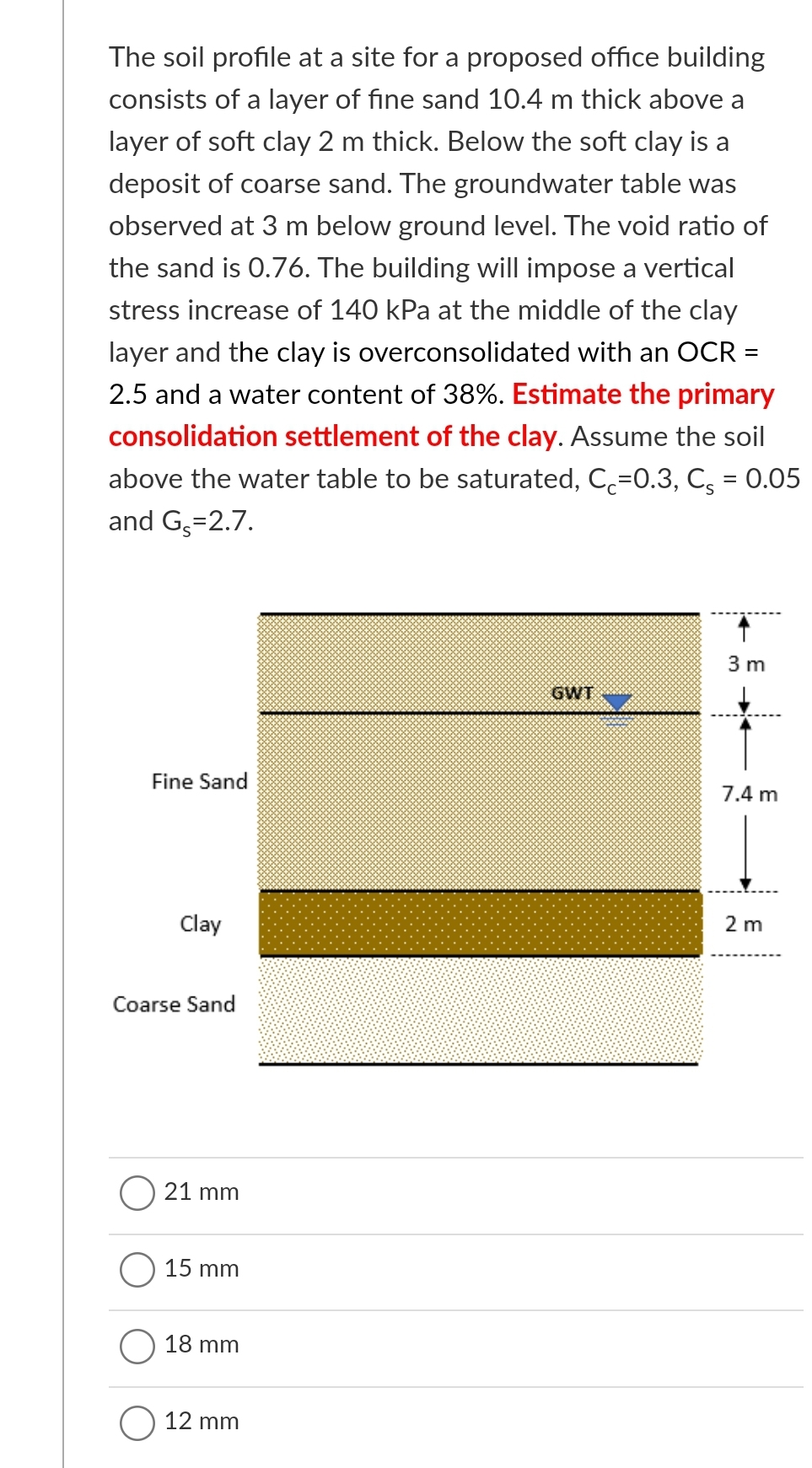 The soil profile at a site for a proposed office building
consists of a layer of fine sand 10.4 m thick above a
layer of soft clay 2 m thick. Below the soft clay is a
deposit of coarse sand. The groundwater table was
observed at 3 m below ground level. The void ratio of
the sand is 0.76. The building will impose a vertical
stress increase of 140 kPa at the middle of the clay
layer and the clay is overconsolidated with an OCR =
2.5 and a water content of 38%. Estimate the primary
consolidation settlement of the clay. Assume the soil
above the water table to be saturated, C=0.3, C; = 0.05
and G,=2.7.
3 m
GWT
Fine Sand
7.4 m
Clay
2 m
Coarse Sand
21 mm
15 mm
18 mm
O 12 mm
