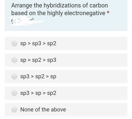 Arrange the hybridizations of carbon
based on the highly electronegative *
sp > sp3 > sp2
sp > sp2 > sp3
sp3 > sp2 > sp
sp3 > sp > sp2
None of the above
