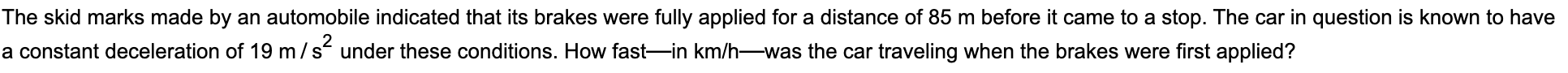 e skid marks made by an automobile indicated that its brakes were fully applied for a distance of 85 m before it came to a stop. The car in question is known to have
constant deceleration of 19 m /s under these conditions. How fast-in km/h-was the car traveling when the brakes were first applied?
