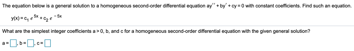 The equation below is a general solution to a homogeneous second-order differential equation ay" + by' + cy = 0 with constant coefficients. Find such an equation.
y(x) = c, e
5x
+
+ C2
- 5x
e
What are the simplest integer coefficients a> 0, b, and c for a homogeneous second-order differential equation with the given general solution?
a =
b =
C =
