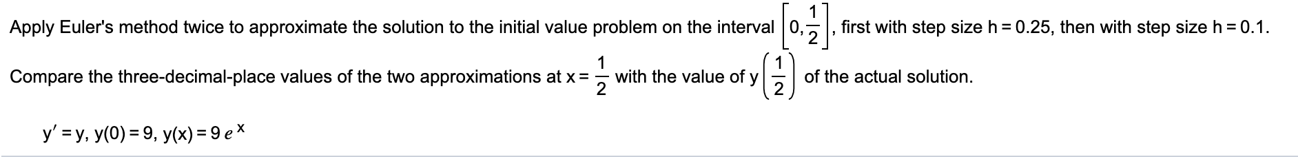 Apply Euler's method twice to approximate the solution to the initial value problem on the interval 0,
first with step size h = 0.25, then with step size h = 0.1.
1
with the value of y
2
1
of the actual solution.
Compare the three-decimal-place values of the two approximations at x=
y' = y, y(0) = 9, y(x) = 9 ex
