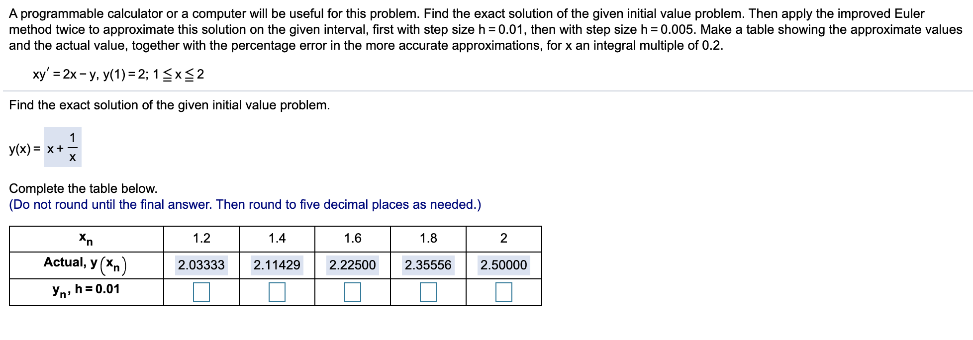 ху'%3 2х - у, у(1) -2; 15x$2
Find the exact solution of the given initial value problem.
1
-(x) = x +
X
Complete the table below.
Do not round until the final answer. Then round to five decimal places as needed.)
Xn
1.2
1.4
1.6
1.8
2
Actual, y (Xn)
2.22500
2.03333
2.11429
2.35556
2.50000
Yn, h=0.01
