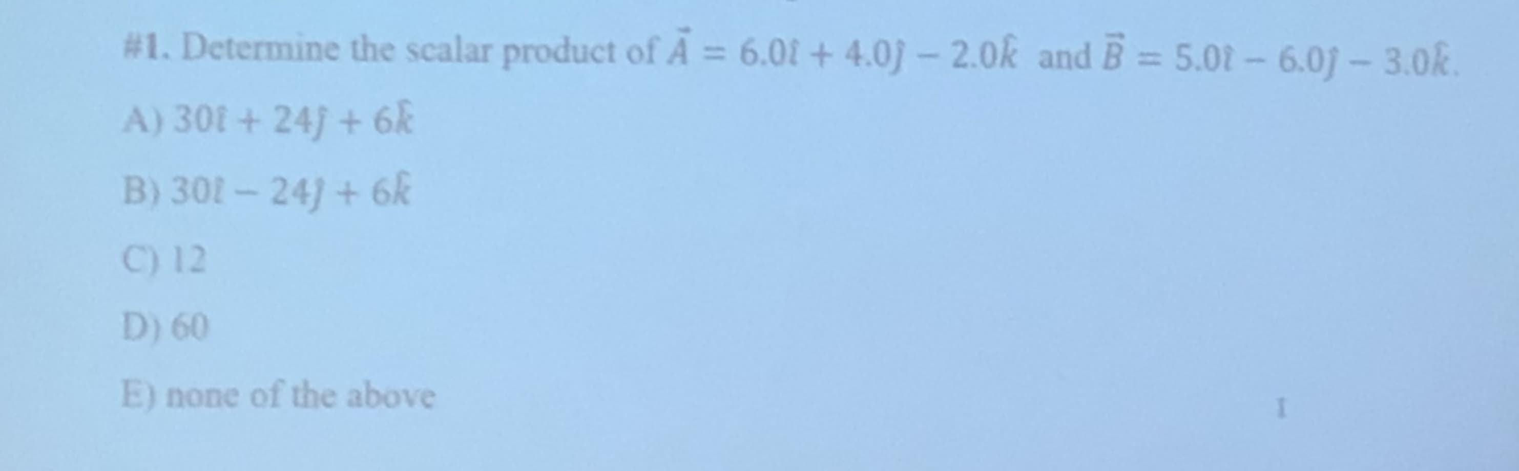 #1. Determine the scalar product of A
6.01+4.0j-2.0k and B=5.02-6.0-3.0
A) 301+ 24) + 6
B) 301-241+ 6
C) 12
D) 60
E) none of the above

