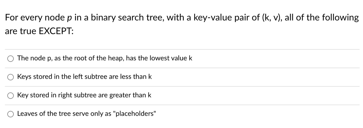 For every nodep in a binary search tree, with a key-value pair of (k, v), all of the following
are true EXCEPT:
The node p, as the root of the heap, has the lowest value k
Keys stored in the left subtree are less than k
Key stored in right subtree are greater than k
Leaves of the tree serve only as "placeholders"
