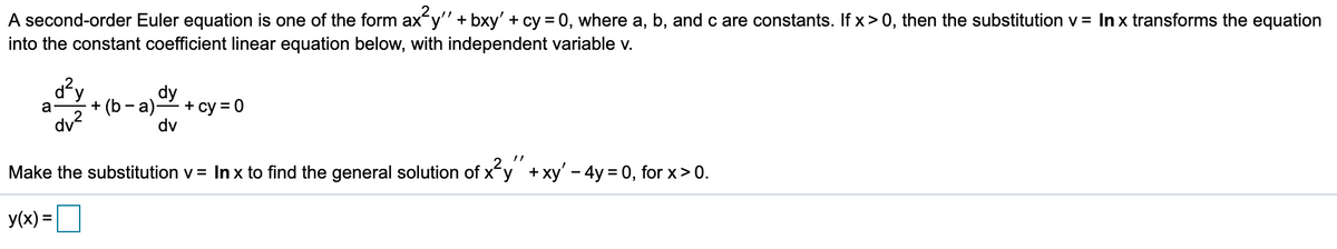 A second-order Euler equation is one of the form ax y" + bxy' + cy = 0, where a, b, and c are constants. If x> 0, then the substitution v = In x transforms the equation
into the constant coefficient linear equation below, with independent variable v.
dy
+ (b -a) СУ
dv?
+ су %3D 0
dv
a
Make the substitution v = In x to find the general solution of x'y +xy' - 4y = 0, for x> 0.
y(x) =
