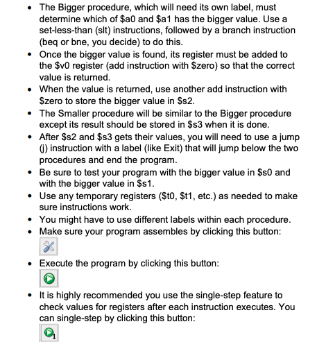 The Bigger procedure, which will need its own label, must
determine which of $a0 and $a1 has the bigger value. Use a
set-less-than (slt) instructions, followed by a branch instruction
(beq or bne, you decide) to do this.
• Once the bigger value is found, its register must be added to
the $v0 register (add instruction with $zero) so that the correct
value is returned.
• When the value is returned, use another add instruction with
$zero to store the bigger value in $s2.
• The Smaller procedure will be similar to the Bigger procedure
except its result should be stored in $s3 when it is done.
• After $s2 and $s3 gets their values, you will need to use a jump
6) instruction with a label (like Exit) that will jump below the two
procedures and end the program.
• Be sure to test your program with the bigger value in $s0 and
with the bigger value in $1.
• Use any temporary registers ($t0, $t1, etc.) as needed to make
sure instructions work.
• You might have to use different labels within each procedure.
• Make sure your program assembles by clicking this button:
• Execute the program by clicking this button:
• tis highly recommended you use the single-step feature to
check values for registers after each instruction executes. You
can single-step by clicking this button:
