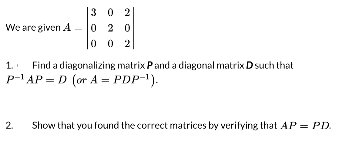 3
0 2
We are given A = |0
2
0 2
1.
Find a diagonalizing matrix Pand a diagonal matrix D such that
P-l AP = D (or A = PDP-1).
2.
Show that you found the correct matrices by verifying that AP = PD.
