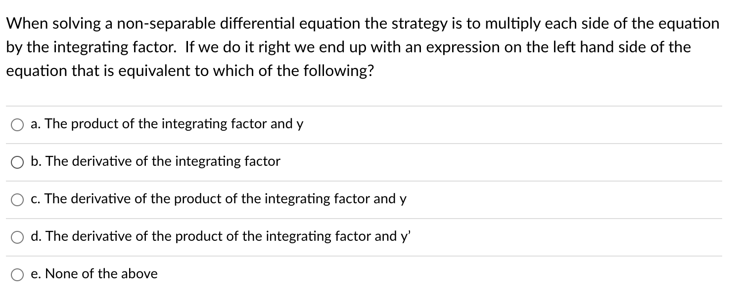 When solving a non-separable differential equation the strategy is to multiply each side of the equation
by the integrating factor. If we do it right we end up with an expression on the left hand side of the
equation that is equivalent to which of the following?
a. The product of the integrating factor and y
O b. The derivative of the integrating factor
c. The derivative of the product of the integrating factor and y
d. The derivative of the product of the integrating factor and y'
e. None of the above
