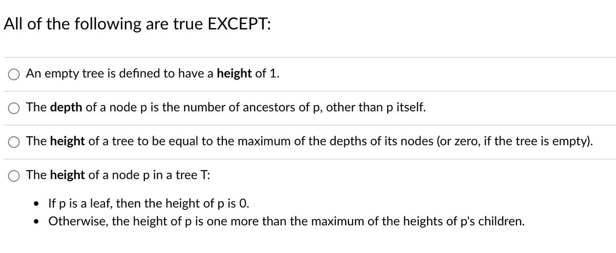 All of the following are true EXCEPT:
An empty tree is defined to have a height of 1.
The depth of a node p is the number of ancestors of p, other than p itself.
The height of a tree to be equal to the maximum of the depths of its nodes (or zero, if the tree is empty).
The height of a node p in a tree T:
• If p is a leaf, then the height of p is 0.
• Otherwise, the height of p is one more than the maximum of the heights of p's children.
