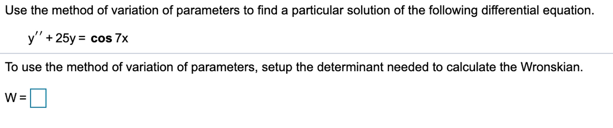 Use the method of variation of parameters to find a particular solution of the following differential equation.
y" + 25y = cos 7x
To use the method of variation of parameters, setup the determinant needed to calculate the Wronskian.
W =
