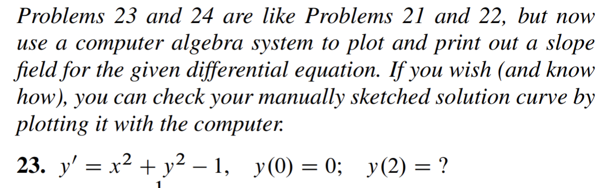 Problems 23 and 24 are like Problems 21 and 22, but now
use a computer algebra system to plot and print out a slope
field for the given differential equation. If you wish (and know
how), you can check your manually sketched solution curve by
plotting it with the computer.
23. y' = x² + y² – 1,
y (0) = 0; y(2) = ?
-
