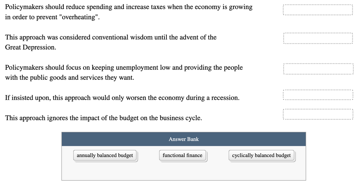 Policymakers should reduce spending and increase taxes when the economy is growing
in order to prevent "overheating".
This approach was considered conventional wisdom until the advent of the
Great Depression.
Policymakers should focus on keeping unemployment low and providing the people
with the public goods and services they want.
If insisted upon, this approach would only worsen the economy during a recession.
This approach ignores the impact of the budget on the business cycle.
Answer Bank
annually balanced budget
functional finance
cyclically balanced budget
