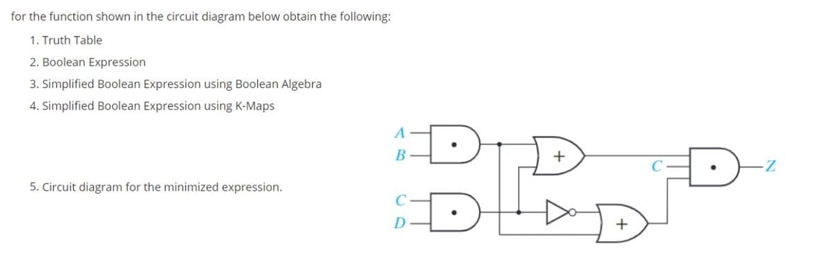 for the function shown in the circuit diagram below obtain the following:
1. Truth Table
2. Boolean Expression
3. Simplified Boolean Expression using Boolean Algebra
4. Simplified Boolean Expression using K-Maps
A
B
5. Circuit diagram for the minimized expression.
D
